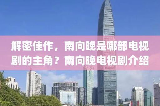 解密佳作，南向晚是哪部电视剧的主角？南向晚电视剧介绍