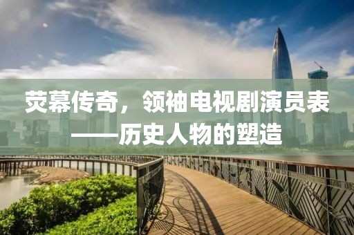 荧幕传奇，领袖电视剧演员表——历史人物的塑造