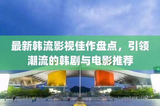 最新韩流影视佳作盘点，引领潮流的韩剧与电影推荐