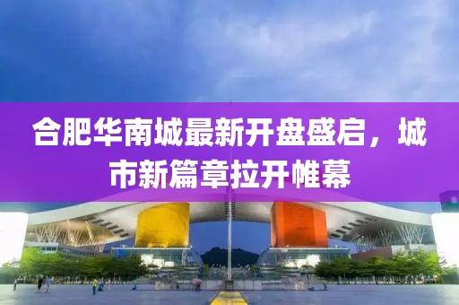 合肥华南城最新开盘盛启，城市新篇章拉开帷幕
