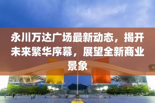 永川万达广场最新动态，揭开未来繁华序幕，展望全新商业景象