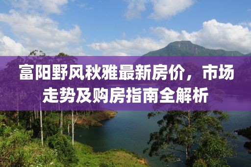 富阳野风秋雅最新房价，市场走势及购房指南全解析