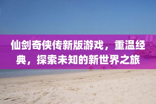 仙剑奇侠传新版游戏，重温经典，探索未知的新世界之旅