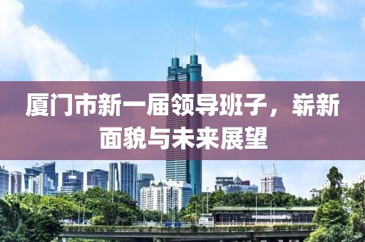 厦门市新一届领导班子，崭新面貌与未来展望