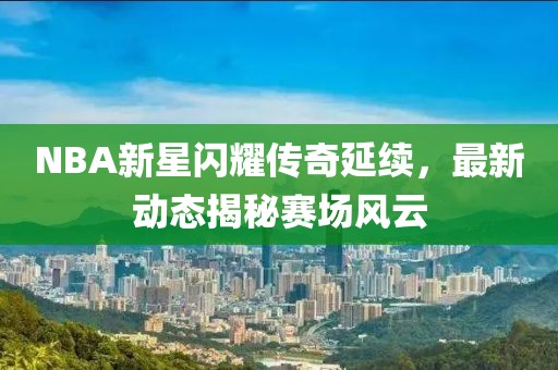 NBA新星闪耀传奇延续，最新动态揭秘赛场风云