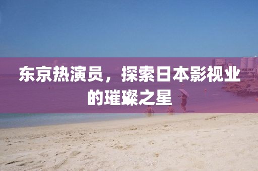 东京热演员，探索日本影视业的璀璨之星