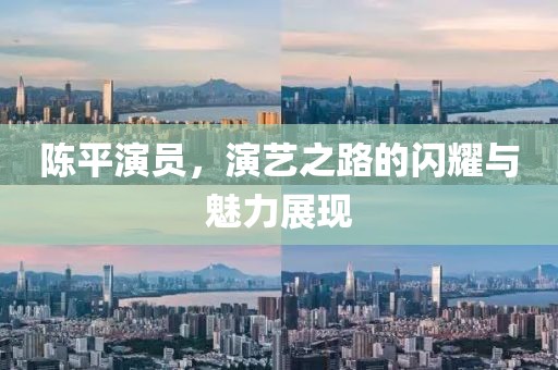 陈平演员，演艺之路的闪耀与魅力展现