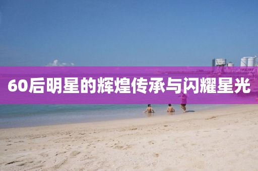 60后明星的辉煌传承与闪耀星光