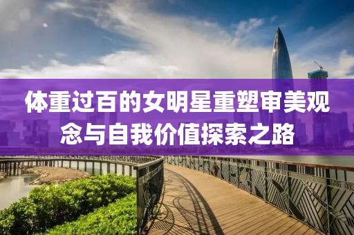 体重过百的女明星重塑审美观念与自我价值探索之路
