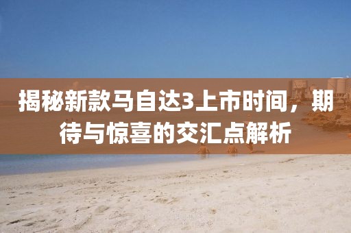 揭秘新款马自达3上市时间，期待与惊喜的交汇点解析