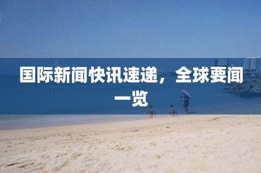 国际新闻快讯速递，全球要闻一览
