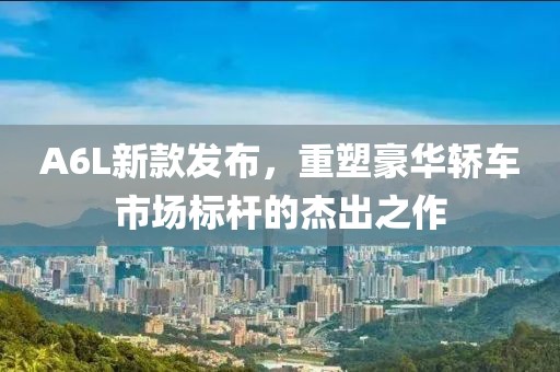 A6L新款发布，重塑豪华轿车市场标杆的杰出之作