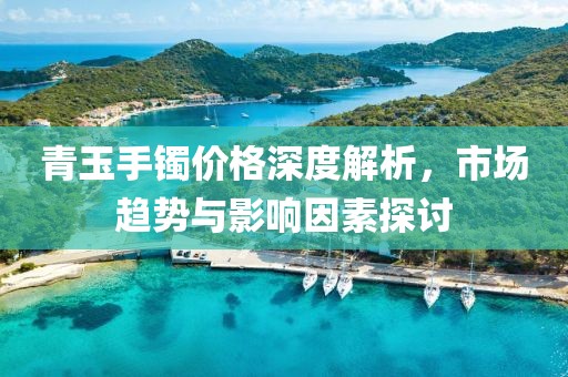 青玉手镯价格深度解析，市场趋势与影响因素探讨