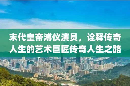 末代皇帝溥仪演员，诠释传奇人生的艺术巨匠传奇人生之路