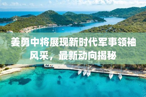 姜勇中将展现新时代军事领袖风采，最新动向揭秘