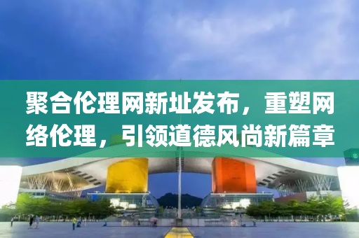 聚合伦理网新址发布，重塑网络伦理，引领道德风尚新篇章