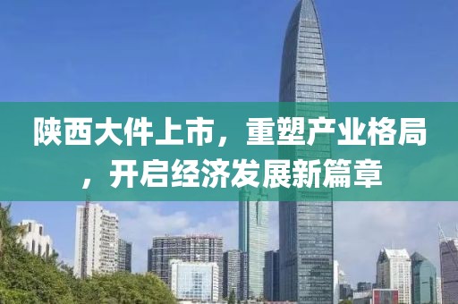 陕西大件上市，重塑产业格局，开启经济发展新篇章