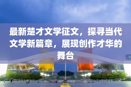 最新楚才文学征文，探寻当代文学新篇章，展现创作才华的舞台
