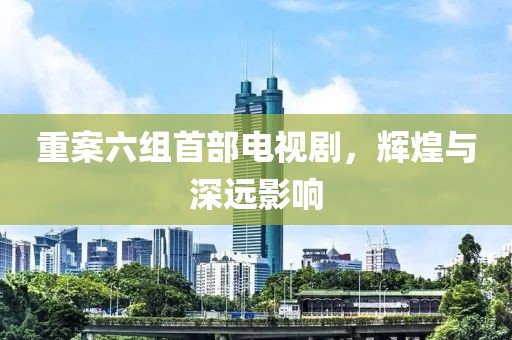 重案六组首部电视剧，辉煌与深远影响