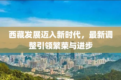西藏发展迈入新时代，最新调整引领繁荣与进步