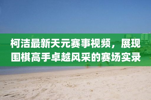 柯洁最新天元赛事视频，展现围棋高手卓越风采的赛场实录