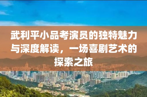 武利平小品考演员的独特魅力与深度解读，一场喜剧艺术的探索之旅