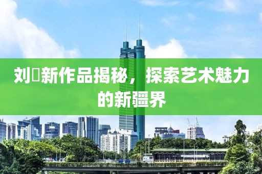 刘玥新作品揭秘，探索艺术魅力的新疆界