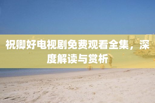 祝卿好电视剧免费观看全集，深度解读与赏析