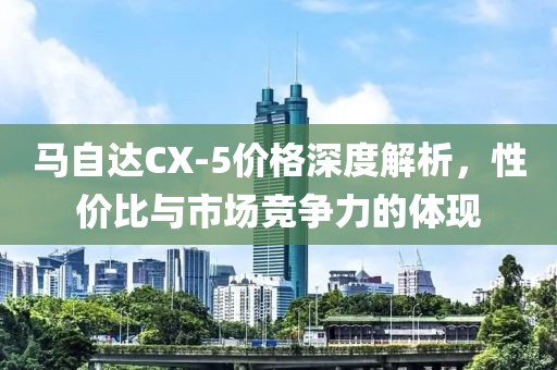 马自达CX-5价格深度解析，性价比与市场竞争力的体现