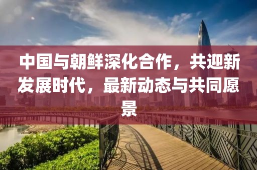 中国与朝鲜深化合作，共迎新发展时代，最新动态与共同愿景