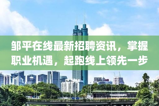 邹平在线最新招聘资讯，掌握职业机遇，起跑线上领先一步