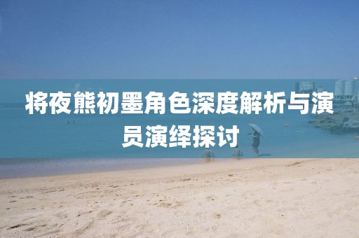 将夜熊初墨角色深度解析与演员演绎探讨