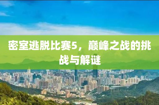 密室逃脱比赛5，巅峰之战的挑战与解谜