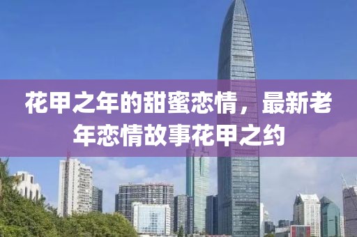 花甲之年的甜蜜恋情，最新老年恋情故事花甲之约