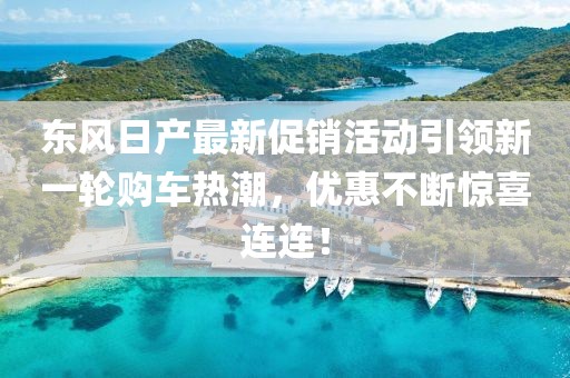 东风日产最新促销活动引领新一轮购车热潮，优惠不断惊喜连连！