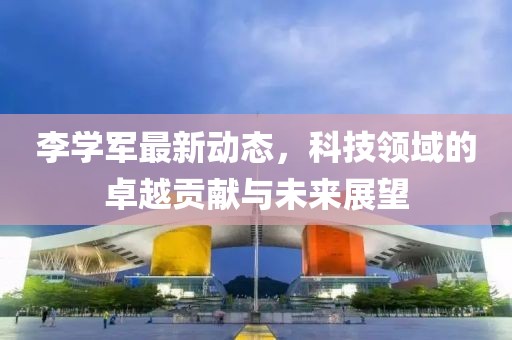李学军最新动态，科技领域的卓越贡献与未来展望