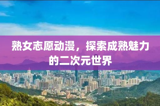 熟女志愿动漫，探索成熟魅力的二次元世界
