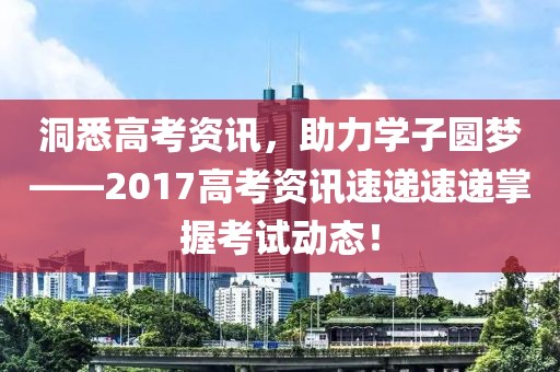 洞悉高考资讯，助力学子圆梦——2017高考资讯速递速递掌握考试动态！