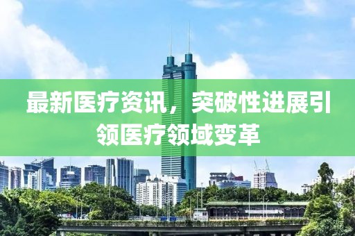 最新医疗资讯，突破性进展引领医疗领域变革