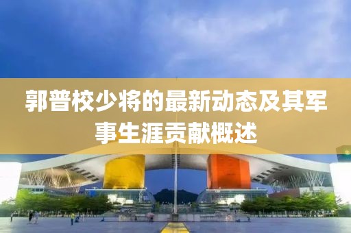 郭普校少将的最新动态及其军事生涯贡献概述