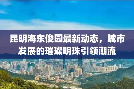 昆明海东俊园最新动态，城市发展的璀璨明珠引领潮流