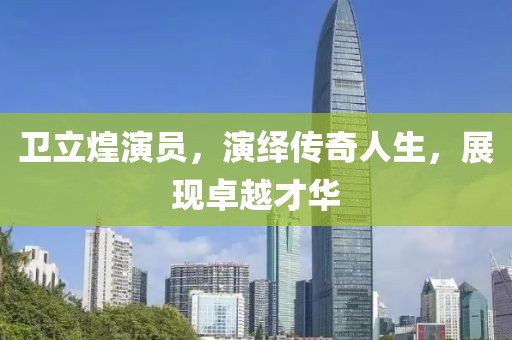 卫立煌演员，演绎传奇人生，展现卓越才华