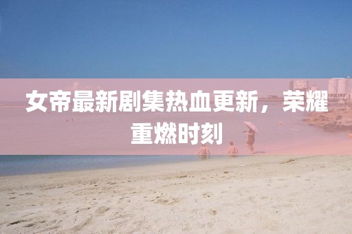 女帝最新剧集热血更新，荣耀重燃时刻