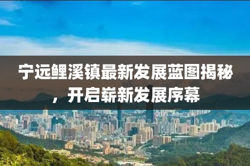 宁远鲤溪镇最新发展蓝图揭秘，开启崭新发展序幕