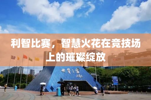 利智比赛，智慧火花在竞技场上的璀璨绽放