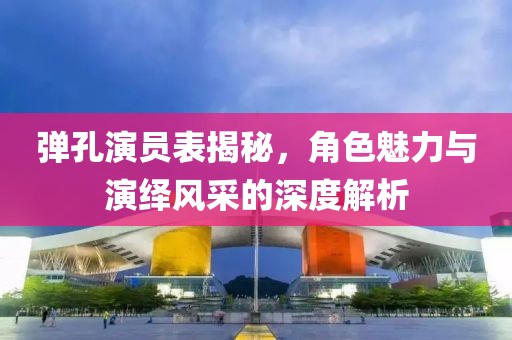 弹孔演员表揭秘，角色魅力与演绎风采的深度解析
