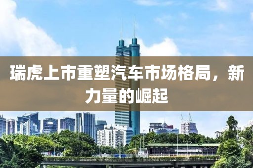 瑞虎上市重塑汽车市场格局，新力量的崛起