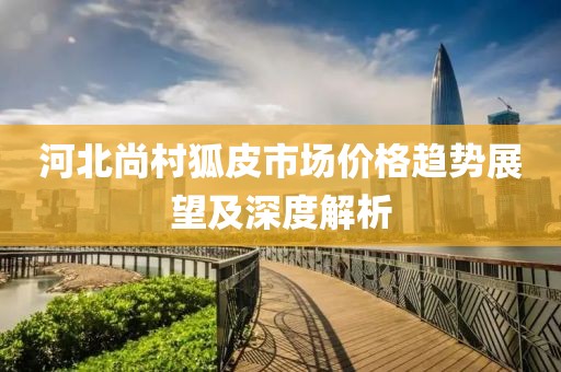 河北尚村狐皮市场价格趋势展望及深度解析