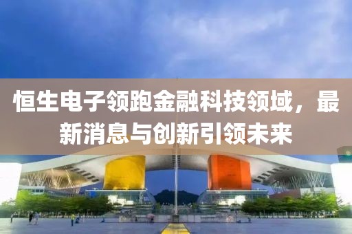 恒生电子领跑金融科技领域，最新消息与创新引领未来