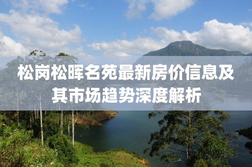 松岗松晖名苑最新房价信息及其市场趋势深度解析
